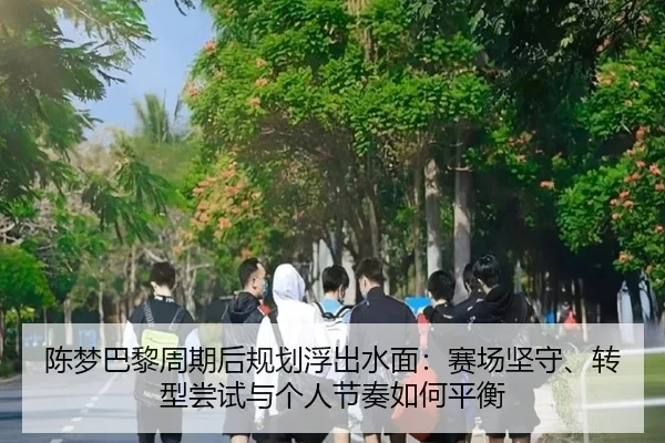 陈梦巴黎周期后规划浮出水面：赛场坚守、转型尝试与个人节奏如何平衡